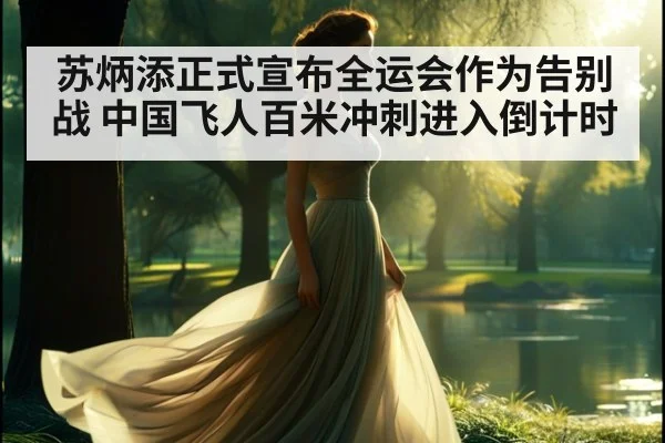 苏炳添正式宣布全运会作为告别战 中国飞人百米冲刺进入倒计时